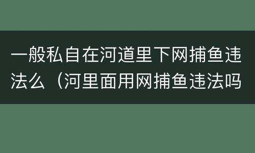 一般私自在河道里下网捕鱼违法么（河里面用网捕鱼违法吗?）