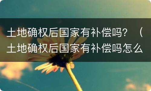 土地确权后国家有补偿吗？（土地确权后国家有补偿吗怎么办）
