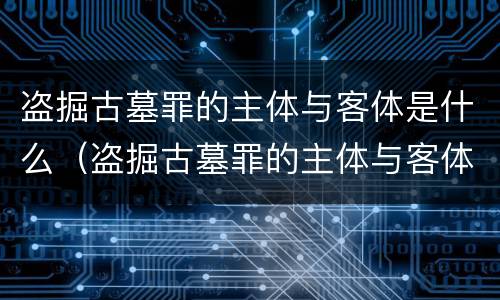 盗掘古墓罪的主体与客体是什么（盗掘古墓罪的主体与客体是什么意思）