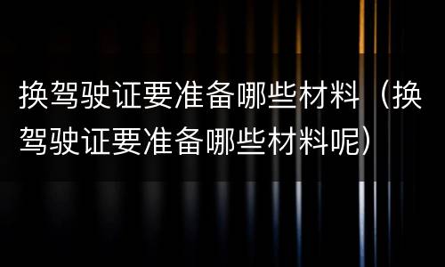 换驾驶证要准备哪些材料（换驾驶证要准备哪些材料呢）