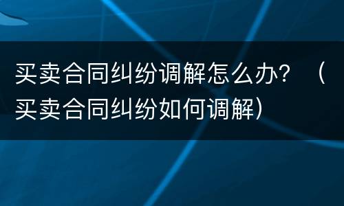 买卖合同纠纷调解怎么办？（买卖合同纠纷如何调解）