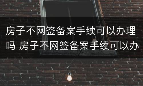 房子不网签备案手续可以办理吗 房子不网签备案手续可以办理吗现在