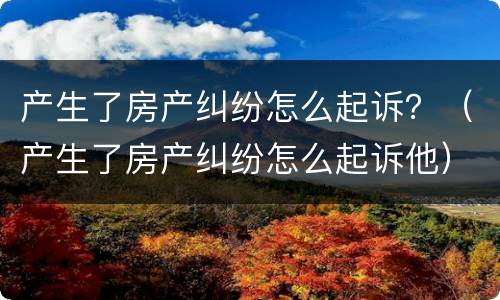 产生了房产纠纷怎么起诉？（产生了房产纠纷怎么起诉他）