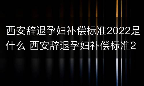 西安辞退孕妇补偿标准2022是什么 西安辞退孕妇补偿标准2022是什么时候发放