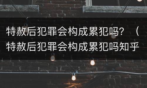 特赦后犯罪会构成累犯吗？（特赦后犯罪会构成累犯吗知乎）