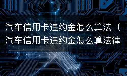 汽车信用卡违约金怎么算法（汽车信用卡违约金怎么算法律）
