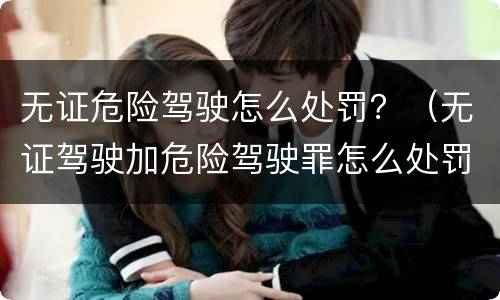 无证危险驾驶怎么处罚？（无证驾驶加危险驾驶罪怎么处罚）