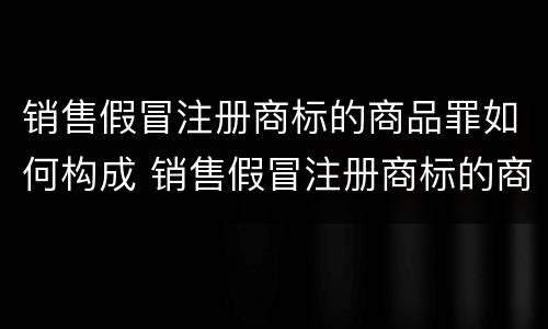 销售假冒注册商标的商品罪如何构成 销售假冒注册商标的商品罪如何构成侵权