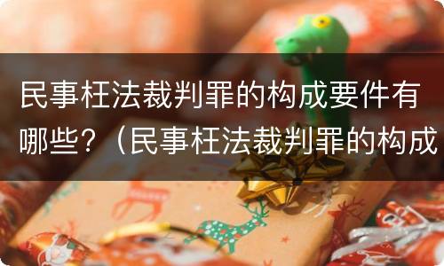 民事枉法裁判罪的构成要件有哪些?（民事枉法裁判罪的构成要件有哪些呢）