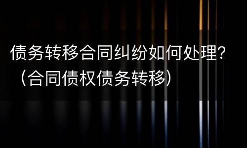 债务转移合同纠纷如何处理？（合同债权债务转移）