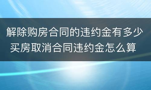 解除购房合同的违约金有多少 买房取消合同违约金怎么算