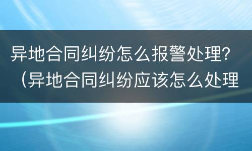 异地合同纠纷怎么报警处理？（异地合同纠纷应该怎么处理）