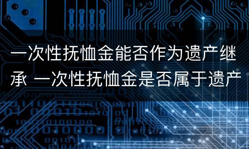 一次性抚恤金能否作为遗产继承 一次性抚恤金是否属于遗产