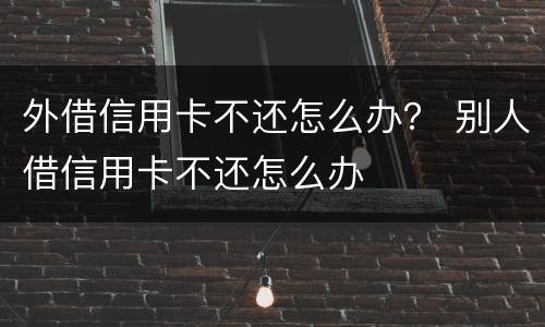 外借信用卡不还怎么办？ 别人借信用卡不还怎么办