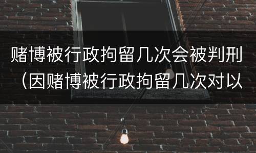 赌博被行政拘留几次会被判刑（因赌博被行政拘留几次对以后有什么影响）