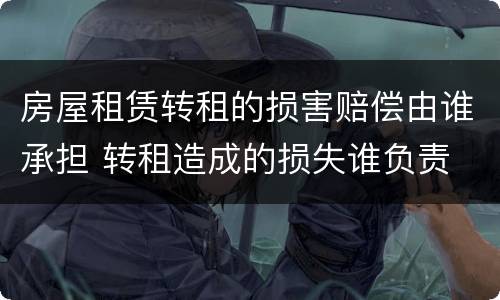 房屋租赁转租的损害赔偿由谁承担 转租造成的损失谁负责