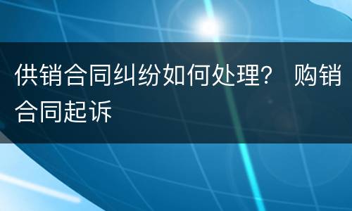供销合同纠纷如何处理？ 购销合同起诉