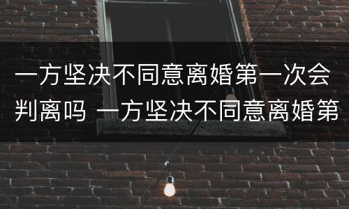 一方坚决不同意离婚第一次会判离吗 一方坚决不同意离婚第一次会判离吗知乎
