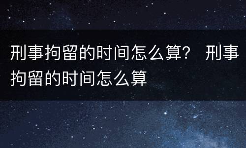 刑事拘留的时间怎么算？ 刑事拘留的时间怎么算