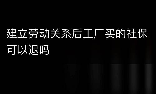 建立劳动关系后工厂买的社保可以退吗