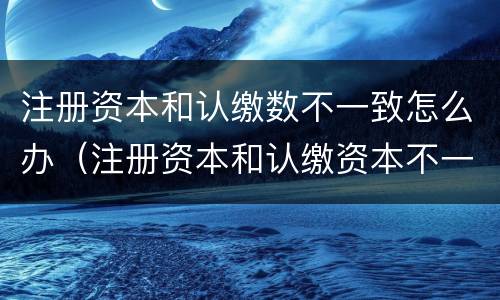 注册资本和认缴数不一致怎么办（注册资本和认缴资本不一致）