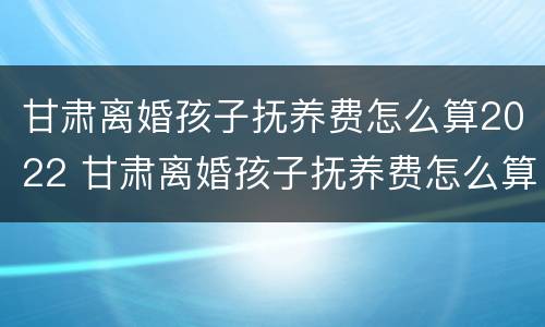 甘肃离婚孩子抚养费怎么算2022 甘肃离婚孩子抚养费怎么算2022年