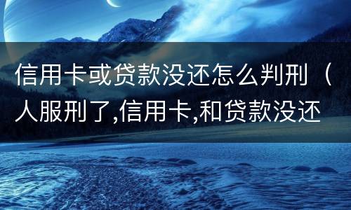 信用卡或贷款没还怎么判刑（人服刑了,信用卡,和贷款没还怎么办）