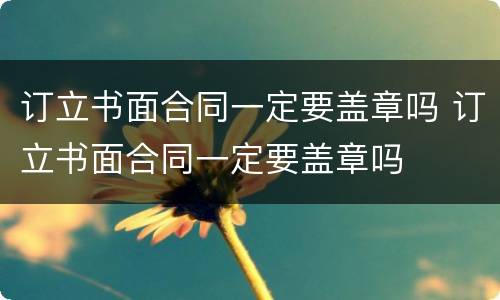 订立书面合同一定要盖章吗 订立书面合同一定要盖章吗