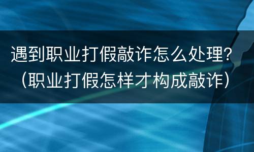 遇到职业打假敲诈怎么处理？（职业打假怎样才构成敲诈）