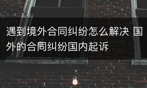 遇到境外合同纠纷怎么解决 国外的合同纠纷国内起诉
