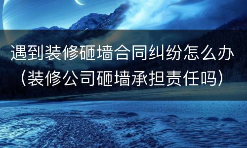 遇到装修砸墙合同纠纷怎么办（装修公司砸墙承担责任吗）