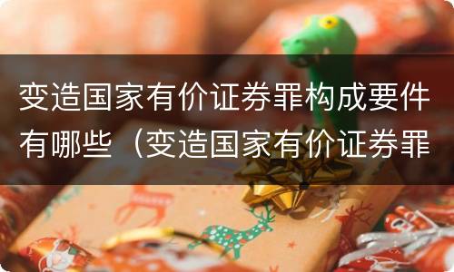 变造国家有价证券罪构成要件有哪些（变造国家有价证券罪构成要件有哪些内容）