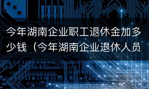 今年湖南企业职工退休金加多少钱（今年湖南企业退休人员加多少钱）