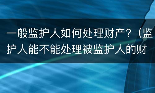 一般监护人如何处理财产?（监护人能不能处理被监护人的财产）
