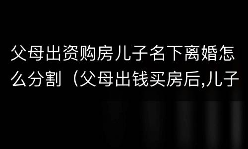 父母出资购房儿子名下离婚怎么分割（父母出钱买房后,儿子离婚产权如何处理）