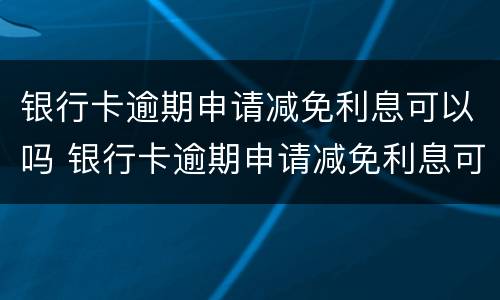 银行卡逾期申请减免利息可以吗 银行卡逾期申请减免利息可以吗多少钱