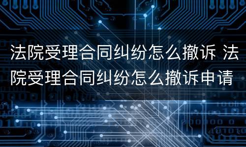 法院受理合同纠纷怎么撤诉 法院受理合同纠纷怎么撤诉申请