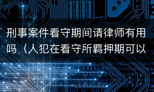 刑事案件看守期间请律师有用吗（人犯在看守所羁押期可以请律师吗）
