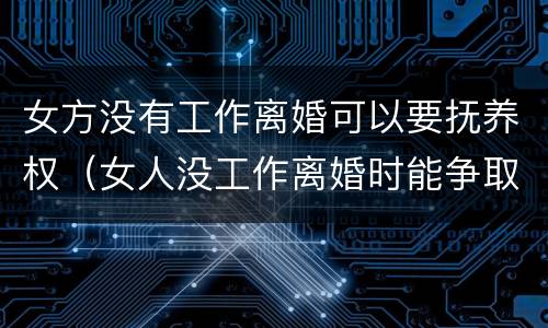 女方没有工作离婚可以要抚养权（女人没工作离婚时能争取到孩子的抚养权吗）