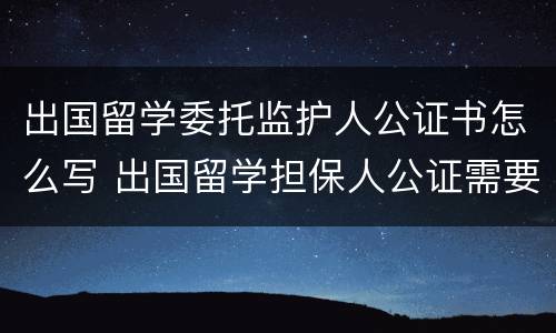 出国留学委托监护人公证书怎么写 出国留学担保人公证需要什么材料