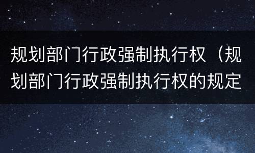 规划部门行政强制执行权（规划部门行政强制执行权的规定）