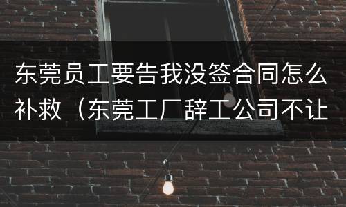 东莞员工要告我没签合同怎么补救（东莞工厂辞工公司不让怎么处理呢?）