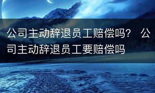 公司主动辞退员工赔偿吗？ 公司主动辞退员工要赔偿吗
