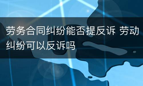 劳务合同纠纷能否提反诉 劳动纠纷可以反诉吗