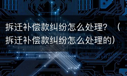 拆迁补偿款纠纷怎么处理？（拆迁补偿款纠纷怎么处理的）