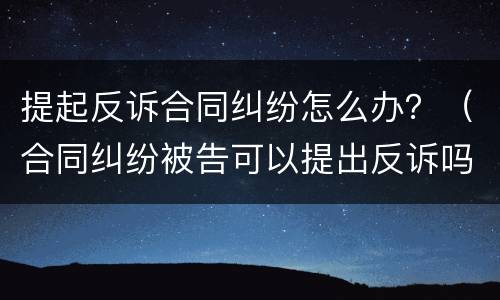 提起反诉合同纠纷怎么办？（合同纠纷被告可以提出反诉吗）