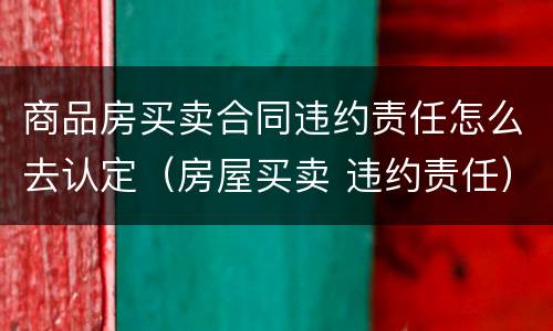 商品房买卖合同违约责任怎么去认定（房屋买卖 违约责任）