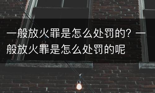 一般放火罪是怎么处罚的? 一般放火罪是怎么处罚的呢