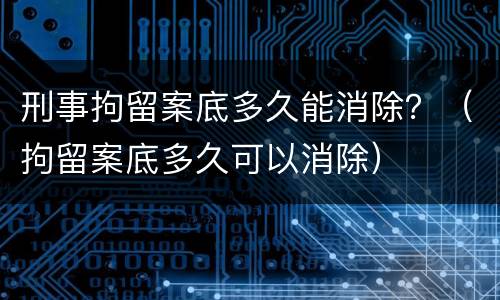 刑事拘留案底多久能消除？（拘留案底多久可以消除）