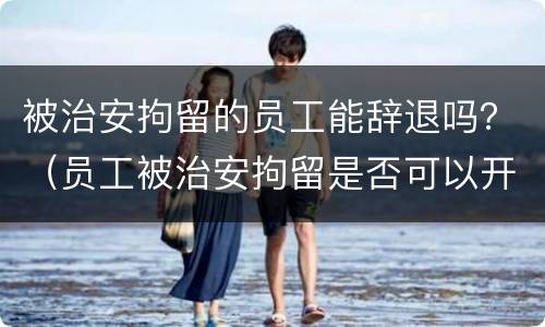 被治安拘留的员工能辞退吗？（员工被治安拘留是否可以开除）